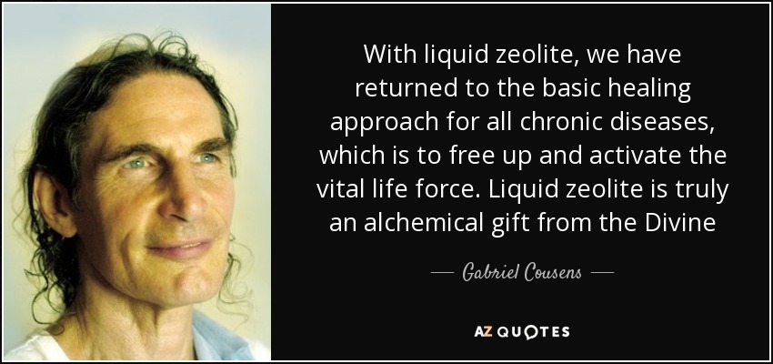 With liquid zeolite, we have returned to the basic healing approach for all chronic diseases, which is to free up and activate the vital life force. Liquid zeolite is truly an alchemical gift from the Divine - Gabriel Cousens