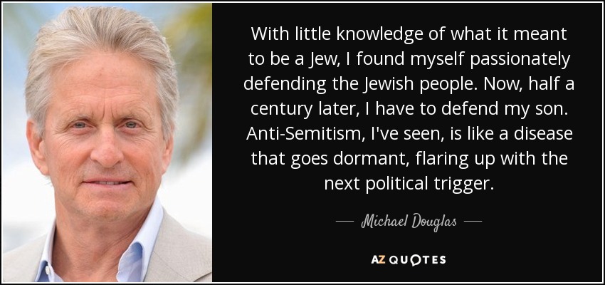 With little knowledge of what it meant to be a Jew, I found myself passionately defending the Jewish people. Now, half a century later, I have to defend my son. Anti-Semitism, I've seen, is like a disease that goes dormant, flaring up with the next political trigger. - Michael Douglas