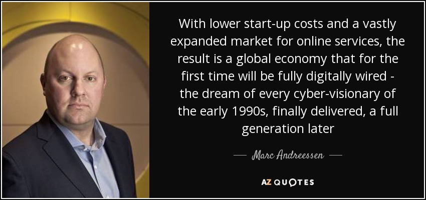 With lower start-up costs and a vastly expanded market for online services, the result is a global economy that for the first time will be fully digitally wired - the dream of every cyber-visionary of the early 1990s, finally delivered, a full generation later - Marc Andreessen
