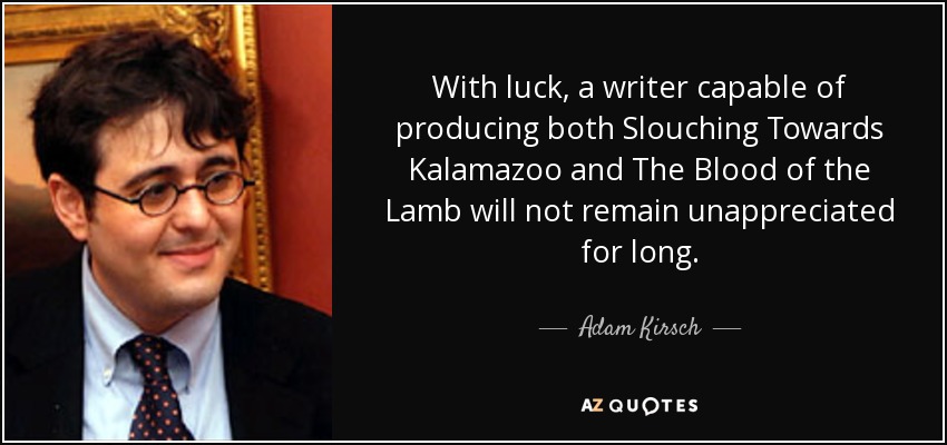 With luck, a writer capable of producing both Slouching Towards Kalamazoo and The Blood of the Lamb will not remain unappreciated for long. - Adam Kirsch