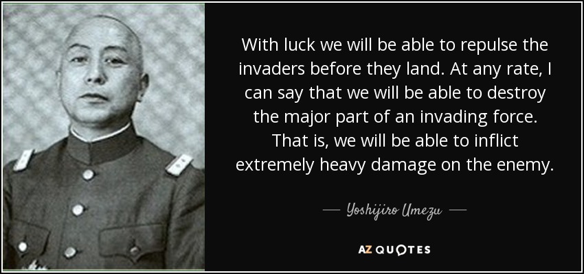 With luck we will be able to repulse the invaders before they land. At any rate, I can say that we will be able to destroy the major part of an invading force. That is, we will be able to inflict extremely heavy damage on the enemy. - Yoshijiro Umezu