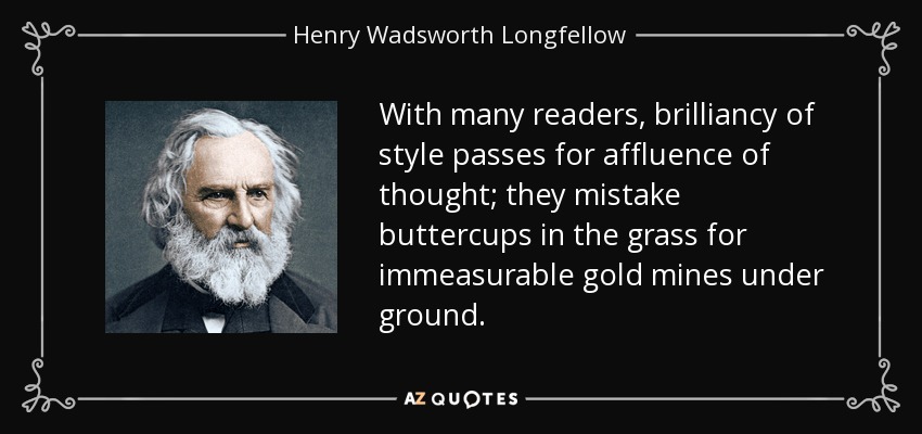 With many readers, brilliancy of style passes for affluence of thought; they mistake buttercups in the grass for immeasurable gold mines under ground. - Henry Wadsworth Longfellow
