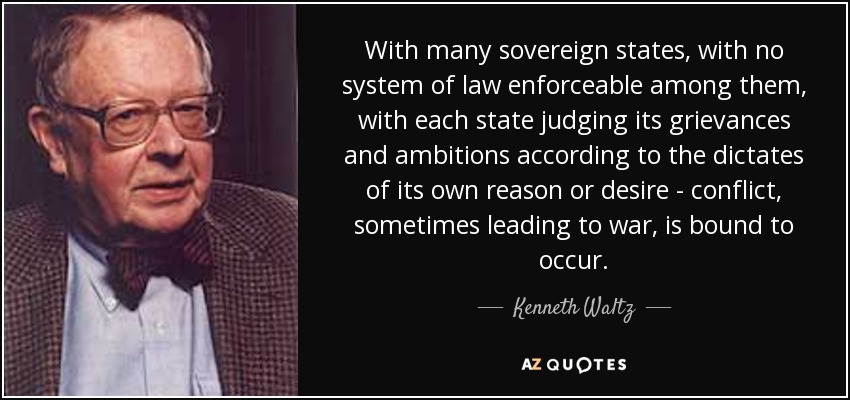 With many sovereign states, with no system of law enforceable among them, with each state judging its grievances and ambitions according to the dictates of its own reason or desire - conflict, sometimes leading to war, is bound to occur. - Kenneth Waltz