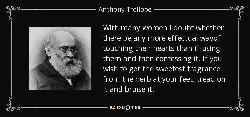 With many women I doubt whether there be any more effectual wayof touching their hearts than ill-using them and then confessing it. If you wish to get the sweetest fragrance from the herb at your feet, tread on it and bruise it. - Anthony Trollope