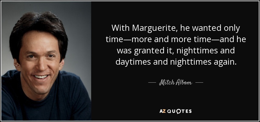 With Marguerite, he wanted only time—more and more time—and he was granted it, nighttimes and daytimes and nighttimes again. - Mitch Albom