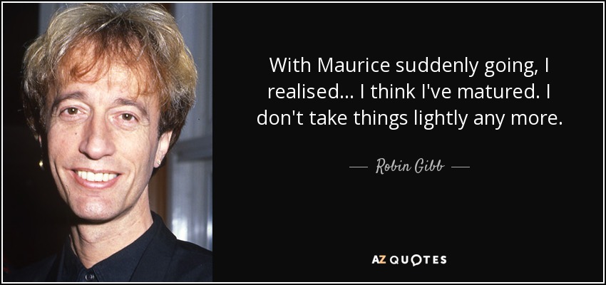 With Maurice suddenly going, I realised... I think I've matured. I don't take things lightly any more. - Robin Gibb