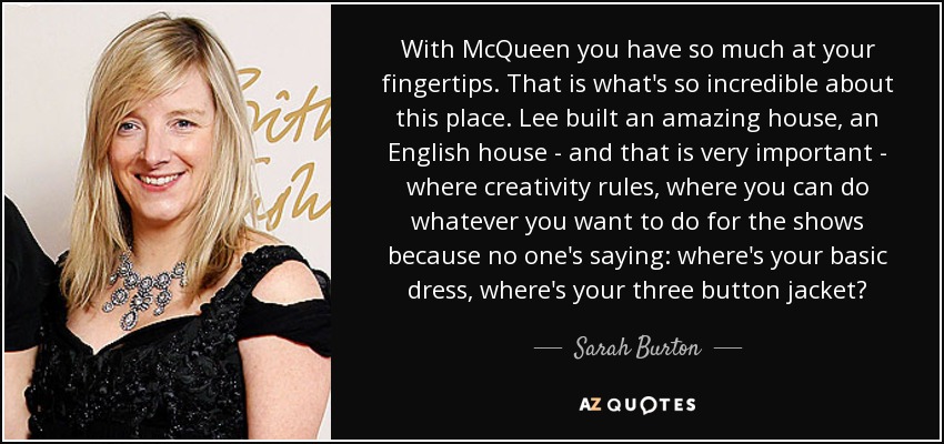 With McQueen you have so much at your fingertips. That is what's so incredible about this place. Lee built an amazing house, an English house - and that is very important - where creativity rules, where you can do whatever you want to do for the shows because no one's saying: where's your basic dress, where's your three button jacket? - Sarah Burton