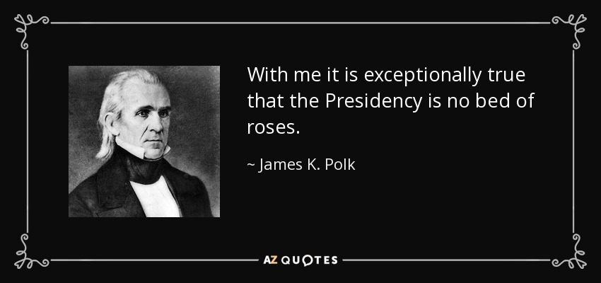 With me it is exceptionally true that the Presidency is no bed of roses. - James K. Polk