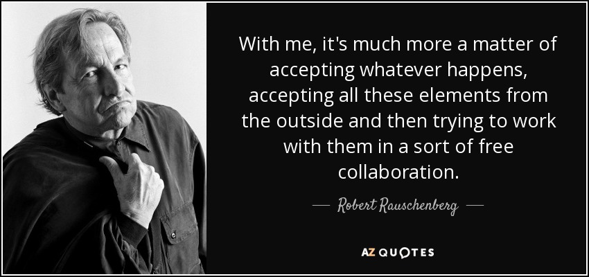 With me, it's much more a matter of accepting whatever happens, accepting all these elements from the outside and then trying to work with them in a sort of free collaboration. - Robert Rauschenberg