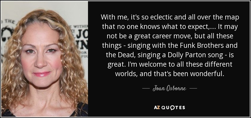 With me, it's so eclectic and all over the map that no one knows what to expect, ... It may not be a great career move, but all these things - singing with the Funk Brothers and the Dead, singing a Dolly Parton song - is great. I'm welcome to all these different worlds, and that's been wonderful. - Joan Osborne