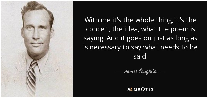 With me it's the whole thing, it's the conceit, the idea, what the poem is saying. And it goes on just as long as is necessary to say what needs to be said. - James Laughlin
