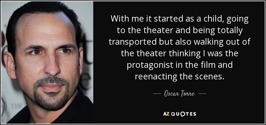 With me it started as a child, going to the theater and being totally transported but also walking out of the theater thinking I was the protagonist in the film and reenacting the scenes. - Oscar Torre