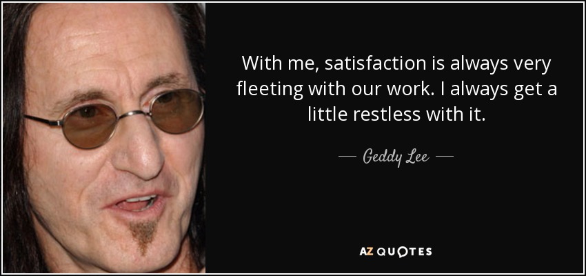 With me, satisfaction is always very fleeting with our work. I always get a little restless with it. - Geddy Lee