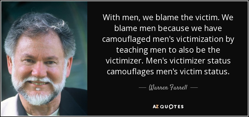 With men, we blame the victim. We blame men because we have camouflaged men's victimization by teaching men to also be the victimizer. Men's victimizer status camouflages men's victim status. - Warren Farrell