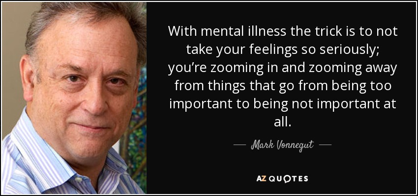 With mental illness the trick is to not take your feelings so seriously; you’re zooming in and zooming away from things that go from being too important to being not important at all. - Mark Vonnegut