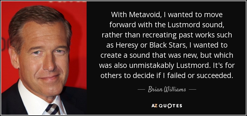 With Metavoid, I wanted to move forward with the Lustmord sound, rather than recreating past works such as Heresy or Black Stars, I wanted to create a sound that was new, but which was also unmistakably Lustmord. It's for others to decide if I failed or succeeded. - Brian Williams