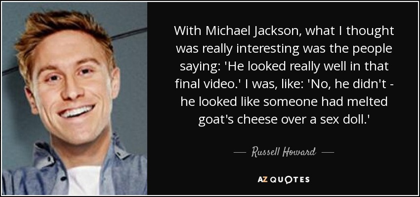 With Michael Jackson, what I thought was really interesting was the people saying: 'He looked really well in that final video.' I was, like: 'No, he didn't - he looked like someone had melted goat's cheese over a sex doll.' - Russell Howard