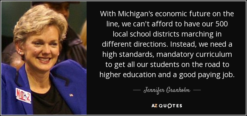 With Michigan's economic future on the line, we can't afford to have our 500 local school districts marching in different directions. Instead, we need a high standards, mandatory curriculum to get all our students on the road to higher education and a good paying job. - Jennifer Granholm