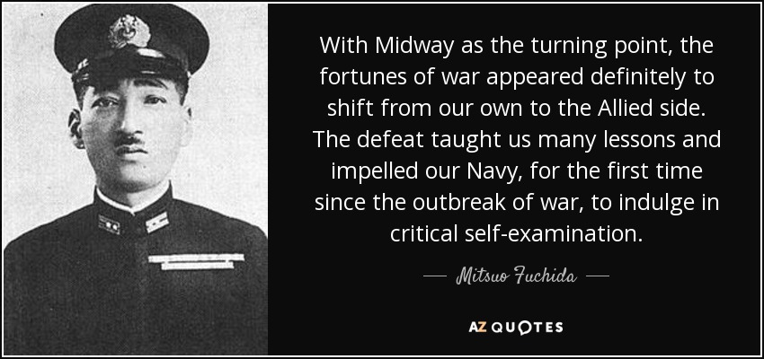 With Midway as the turning point, the fortunes of war appeared definitely to shift from our own to the Allied side. The defeat taught us many lessons and impelled our Navy, for the first time since the outbreak of war, to indulge in critical self-examination. - Mitsuo Fuchida