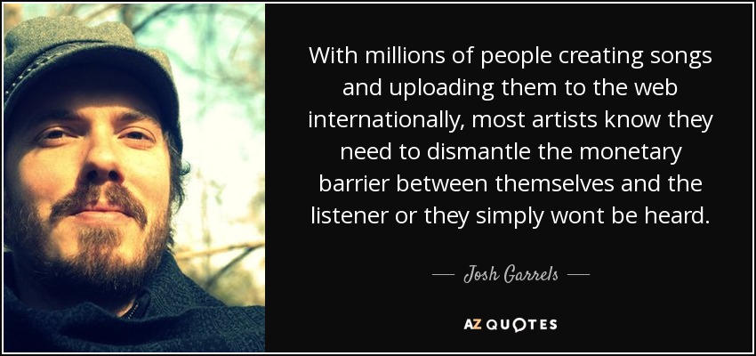 With millions of people creating songs and uploading them to the web internationally, most artists know they need to dismantle the monetary barrier between themselves and the listener or they simply wont be heard. - Josh Garrels