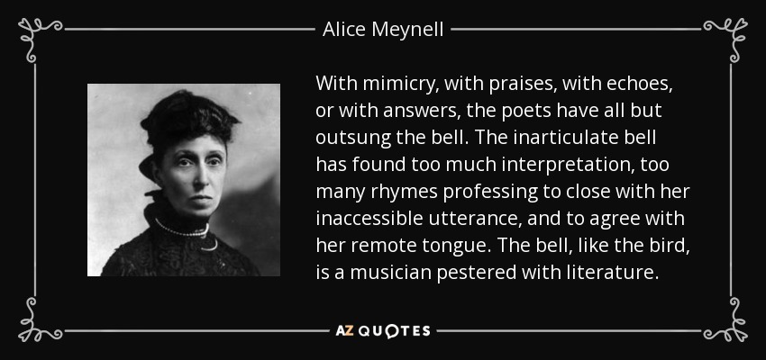 With mimicry, with praises, with echoes, or with answers, the poets have all but outsung the bell. The inarticulate bell has found too much interpretation, too many rhymes professing to close with her inaccessible utterance, and to agree with her remote tongue. The bell, like the bird, is a musician pestered with literature. - Alice Meynell