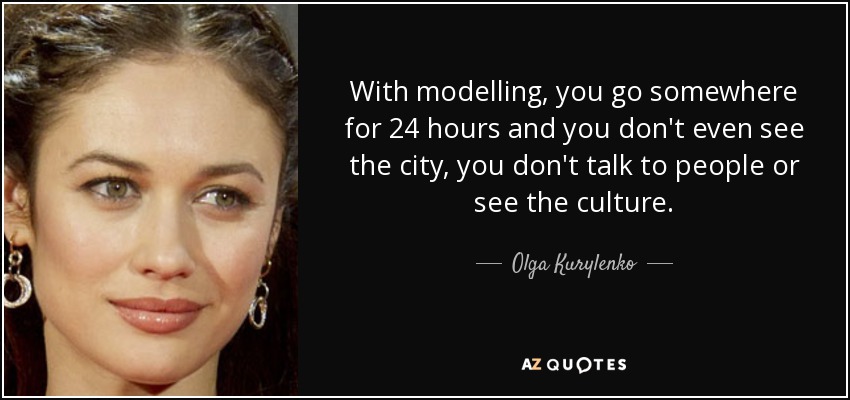 With modelling, you go somewhere for 24 hours and you don't even see the city, you don't talk to people or see the culture. - Olga Kurylenko