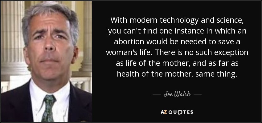 With modern technology and science, you can't find one instance in which an abortion would be needed to save a woman's life. There is no such exception as life of the mother, and as far as health of the mother, same thing. - Joe Walsh