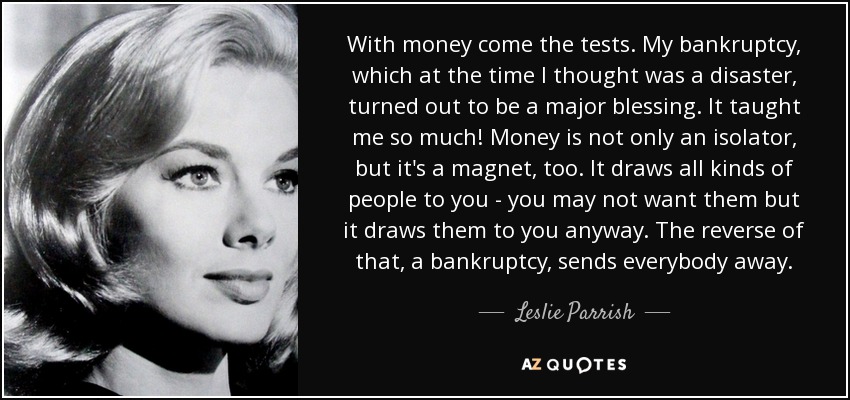 With money come the tests. My bankruptcy, which at the time I thought was a disaster, turned out to be a major blessing. It taught me so much! Money is not only an isolator, but it's a magnet, too. It draws all kinds of people to you - you may not want them but it draws them to you anyway. The reverse of that, a bankruptcy, sends everybody away. - Leslie Parrish