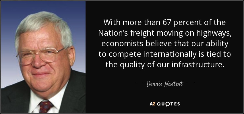 With more than 67 percent of the Nation's freight moving on highways, economists believe that our ability to compete internationally is tied to the quality of our infrastructure. - Dennis Hastert