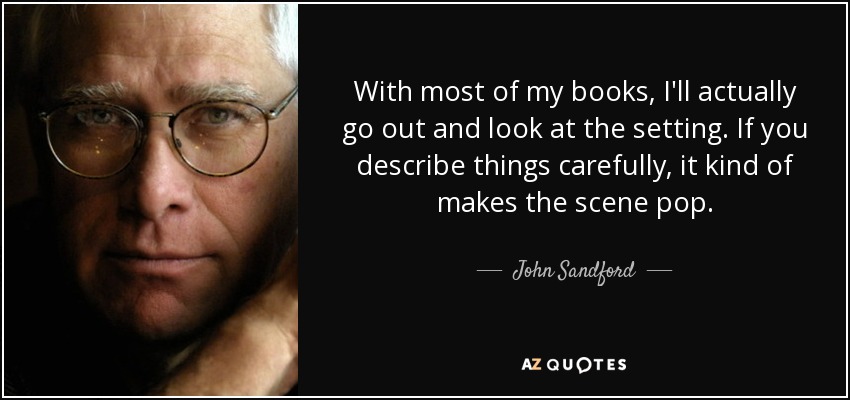 With most of my books, I'll actually go out and look at the setting. If you describe things carefully, it kind of makes the scene pop. - John Sandford