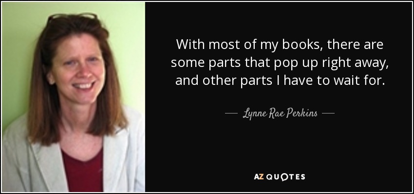 With most of my books, there are some parts that pop up right away, and other parts I have to wait for. - Lynne Rae Perkins