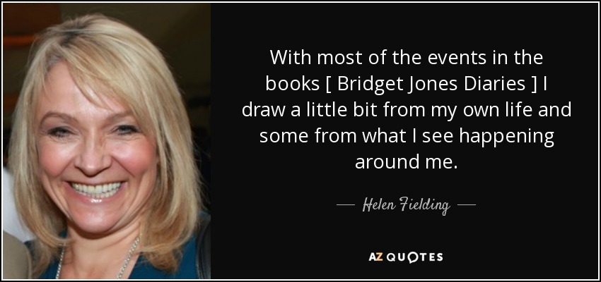 With most of the events in the books [ Bridget Jones Diaries ] I draw a little bit from my own life and some from what I see happening around me. - Helen Fielding