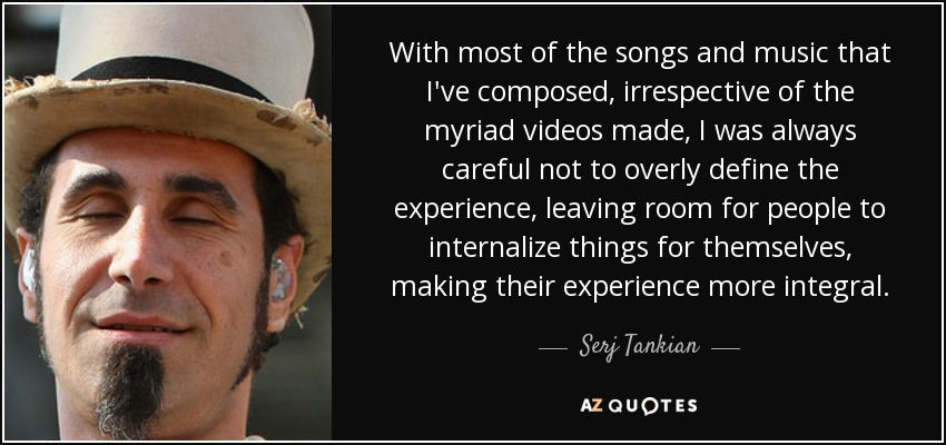 With most of the songs and music that I've composed, irrespective of the myriad videos made, I was always careful not to overly define the experience, leaving room for people to internalize things for themselves, making their experience more integral. - Serj Tankian