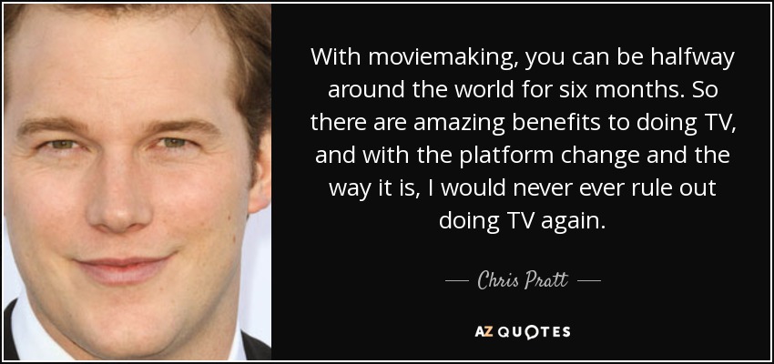 With moviemaking, you can be halfway around the world for six months. So there are amazing benefits to doing TV, and with the platform change and the way it is, I would never ever rule out doing TV again. - Chris Pratt
