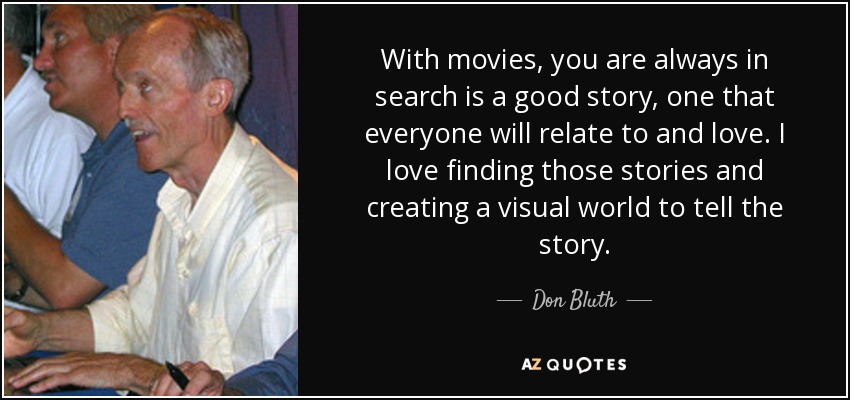 With movies, you are always in search is a good story, one that everyone will relate to and love. I love finding those stories and creating a visual world to tell the story. - Don Bluth