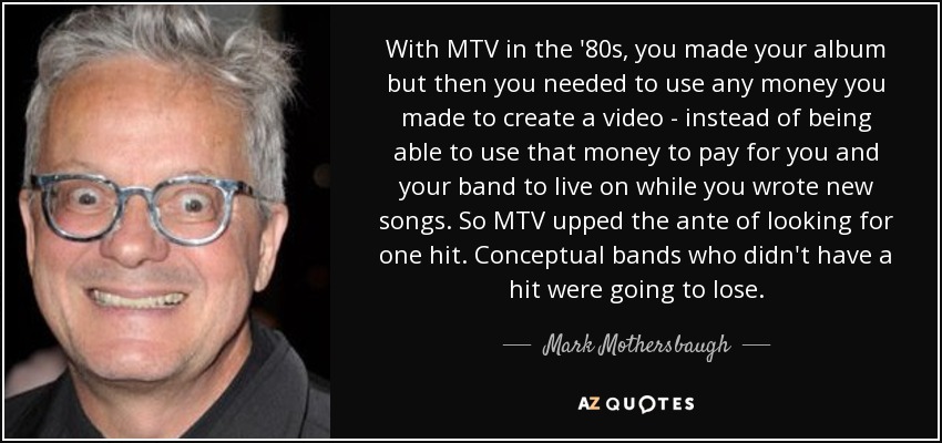 With MTV in the '80s, you made your album but then you needed to use any money you made to create a video - instead of being able to use that money to pay for you and your band to live on while you wrote new songs. So MTV upped the ante of looking for one hit. Conceptual bands who didn't have a hit were going to lose. - Mark Mothersbaugh