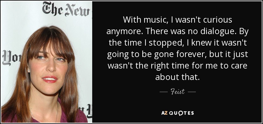 With music, I wasn't curious anymore. There was no dialogue. By the time I stopped, I knew it wasn't going to be gone forever, but it just wasn't the right time for me to care about that. - Feist
