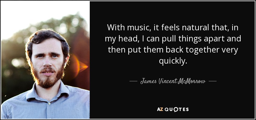 With music, it feels natural that, in my head, I can pull things apart and then put them back together very quickly. - James Vincent McMorrow