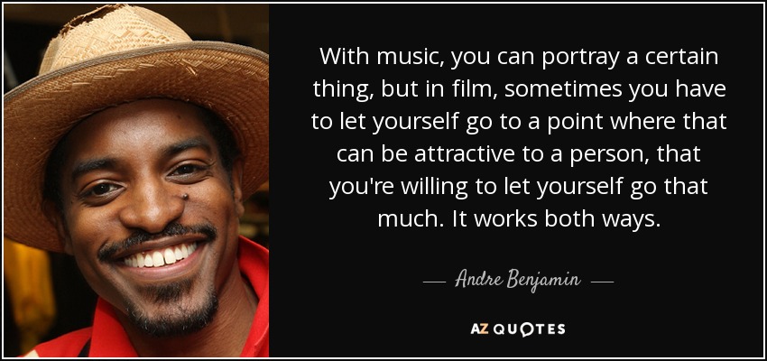 With music, you can portray a certain thing, but in film, sometimes you have to let yourself go to a point where that can be attractive to a person, that you're willing to let yourself go that much. It works both ways. - Andre Benjamin