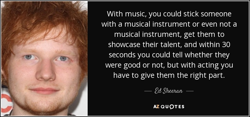 With music, you could stick someone with a musical instrument or even not a musical instrument, get them to showcase their talent, and within 30 seconds you could tell whether they were good or not, but with acting you have to give them the right part. - Ed Sheeran