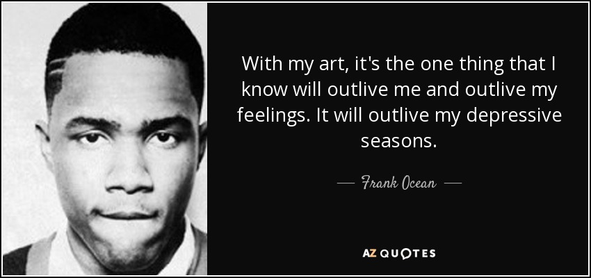 With my art, it's the one thing that I know will outlive me and outlive my feelings. It will outlive my depressive seasons. - Frank Ocean