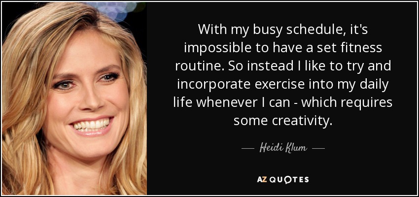 With my busy schedule, it's impossible to have a set fitness routine. So instead I like to try and incorporate exercise into my daily life whenever I can - which requires some creativity. - Heidi Klum