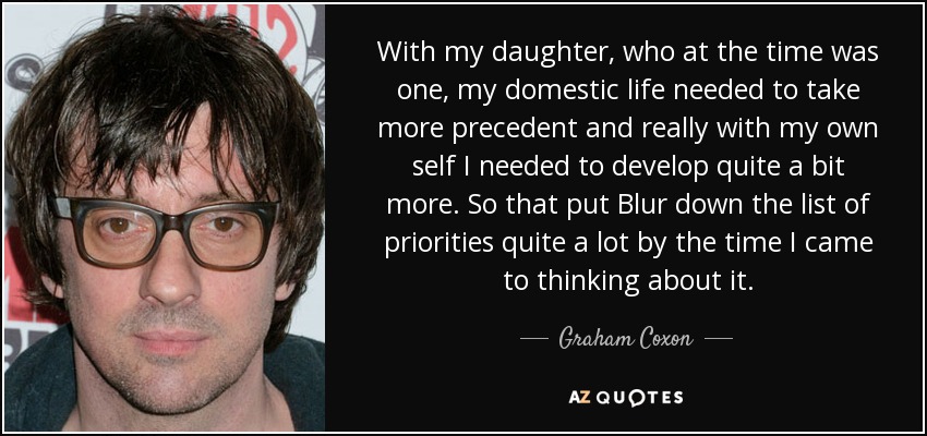 With my daughter, who at the time was one, my domestic life needed to take more precedent and really with my own self I needed to develop quite a bit more. So that put Blur down the list of priorities quite a lot by the time I came to thinking about it. - Graham Coxon
