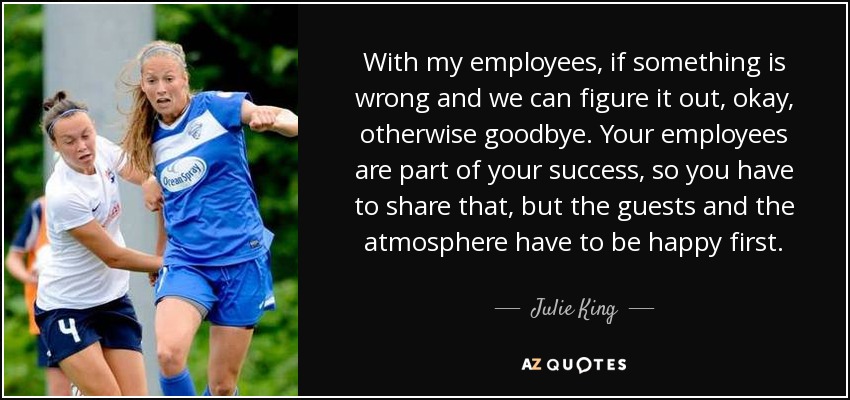 With my employees, if something is wrong and we can figure it out, okay, otherwise goodbye. Your employees are part of your success, so you have to share that, but the guests and the atmosphere have to be happy first. - Julie King