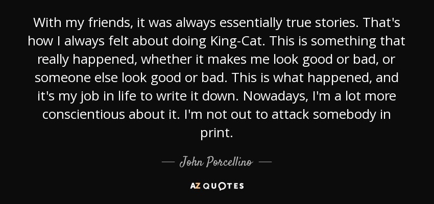 With my friends, it was always essentially true stories. That's how I always felt about doing King-Cat. This is something that really happened, whether it makes me look good or bad, or someone else look good or bad. This is what happened, and it's my job in life to write it down. Nowadays, I'm a lot more conscientious about it. I'm not out to attack somebody in print. - John Porcellino