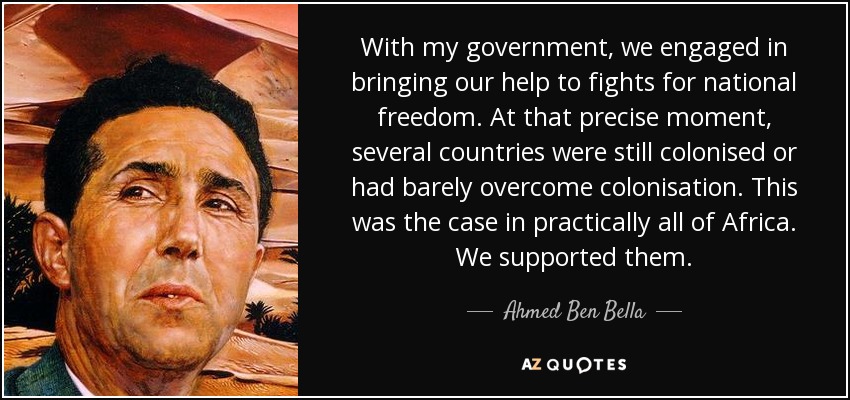 With my government, we engaged in bringing our help to fights for national freedom. At that precise moment, several countries were still colonised or had barely overcome colonisation. This was the case in practically all of Africa. We supported them. - Ahmed Ben Bella