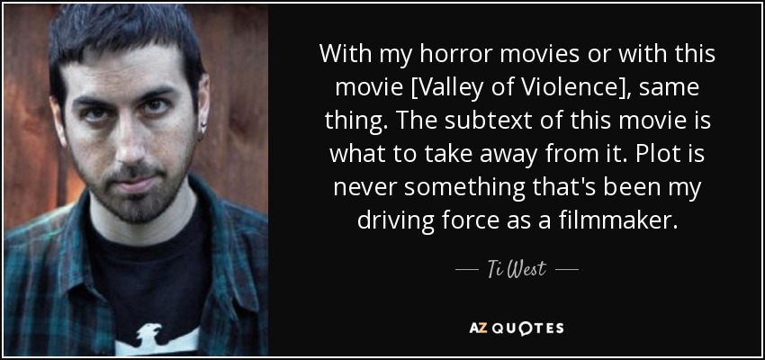 With my horror movies or with this movie [Valley of Violence], same thing. The subtext of this movie is what to take away from it. Plot is never something that's been my driving force as a filmmaker. - Ti West