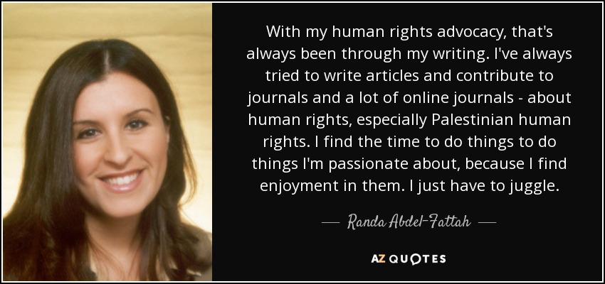 With my human rights advocacy, that's always been through my writing. I've always tried to write articles and contribute to journals and a lot of online journals - about human rights, especially Palestinian human rights. I find the time to do things to do things I'm passionate about, because I find enjoyment in them. I just have to juggle. - Randa Abdel-Fattah