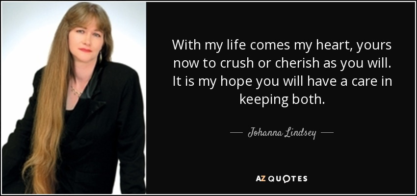 With my life comes my heart, yours now to crush or cherish as you will. It is my hope you will have a care in keeping both. - Johanna Lindsey