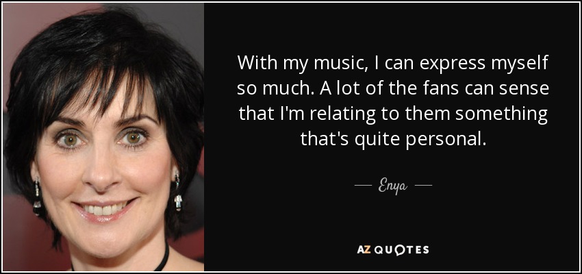 With my music, I can express myself so much. A lot of the fans can sense that I'm relating to them something that's quite personal. - Enya